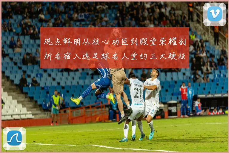 观点鲜明从核心功臣到殿堂荣耀剖析名宿入选足球名人堂的三大硬核依据