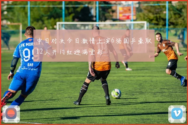 中日对决今日激情上演6场国乒豪取12人开门红迎满堂彩
